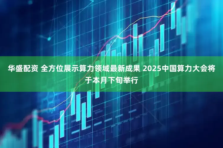 华盛配资 全方位展示算力领域最新成果 2025中国算力大会将于本月下旬举行