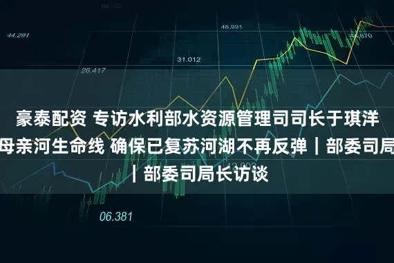 豪泰配资 专访水利部水资源管理司司长于琪洋：守好母亲河生命线 确保已复苏河湖不再反弹｜部委司局长访谈