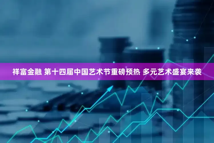 祥富金融 第十四届中国艺术节重磅预热 多元艺术盛宴来袭