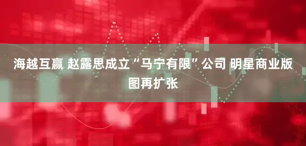 海越互赢 赵露思成立“马宁有限”公司 明星商业版图再扩张