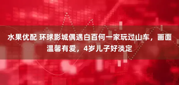 水果优配 环球影城偶遇白百何一家玩过山车，画面温馨有爱，4岁儿子好淡定