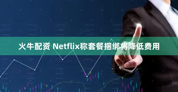 火牛配资 Netflix称套餐捆绑将降低费用