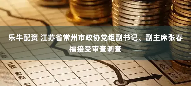 乐牛配资 江苏省常州市政协党组副书记、副主席张春福接受审查调查