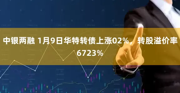 中银两融 1月9日华特转债上涨02%，转股溢价率6723%