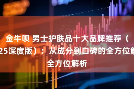 金牛呗 男士护肤品十大品牌推荐（2025深度版）：从成分到口碑的全方位解析