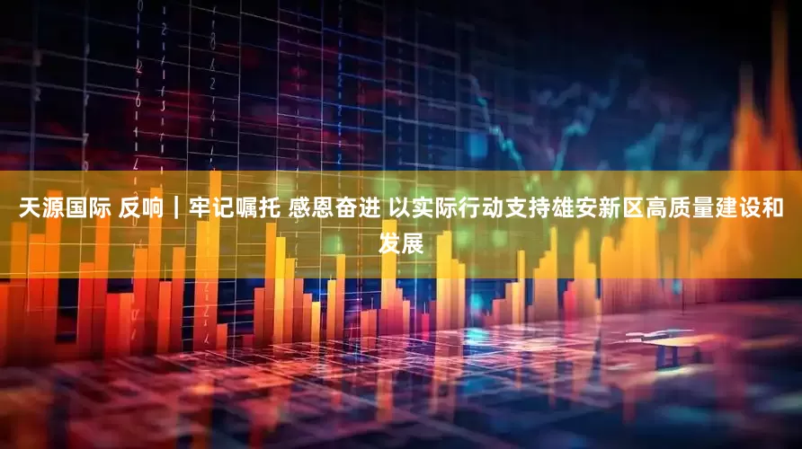 天源国际 反响｜牢记嘱托 感恩奋进 以实际行动支持雄安新区高质量建设和发展